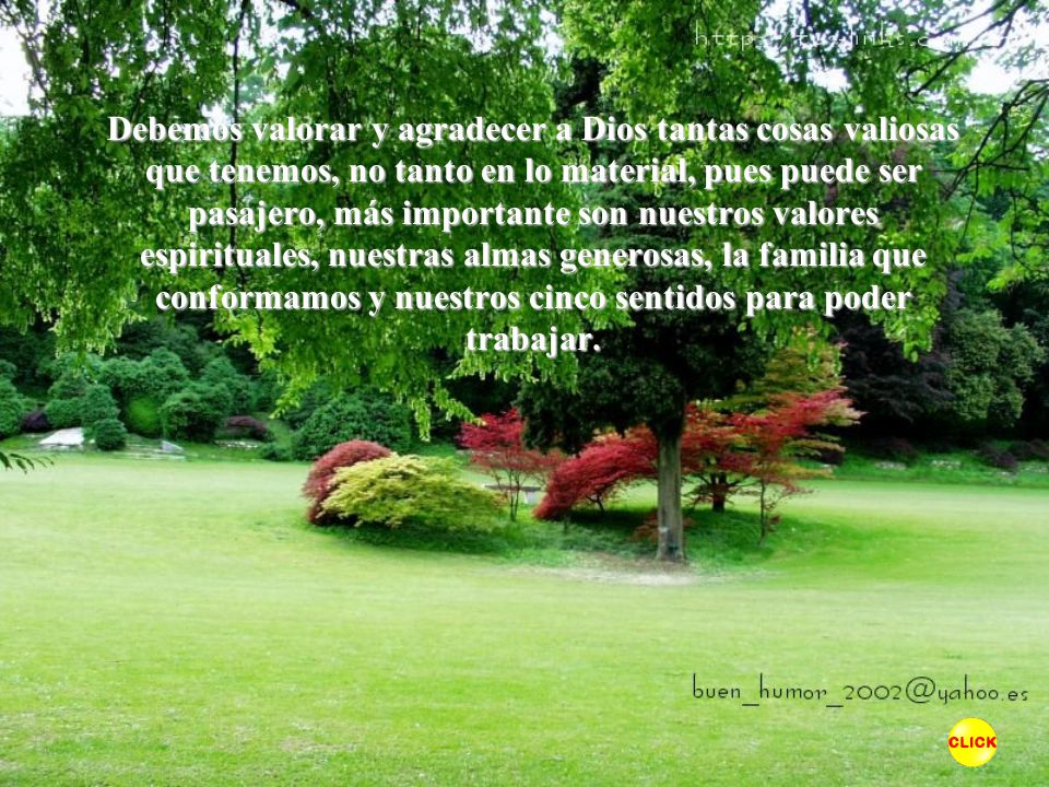 Debemos valorar y agradecer a Dios tantas cosas valiosas que tenemos, no tanto en lo material, pues puede ser pasajero, más importante son nuestros valores espirituales, nuestras almas generosas, la familia que conformamos y nuestros cinco sentidos para poder trabajar.