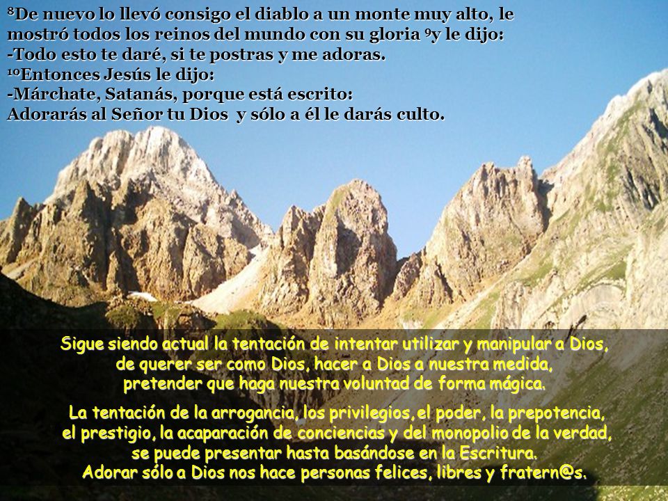 8De nuevo lo llevó consigo el diablo a un monte muy alto, le mostró todos los reinos del mundo con su gloria 9y le dijo: -Todo esto te daré, si te postras y me adoras. 10Entonces Jesús le dijo: -Márchate, Satanás, porque está escrito: Adorarás al Señor tu Dios y sólo a él le darás culto.