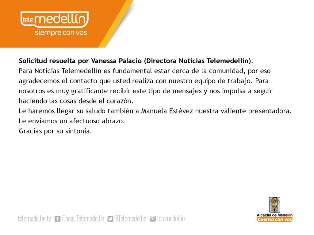 Solicitud resuelta por Vanessa Palacio (Directora Noticias Telemedellín): Para Noticias Telemedellín es fundamental estar cerca de la comunidad, por eso agradecemos el contacto que usted realiza con nuestro equipo de trabajo.