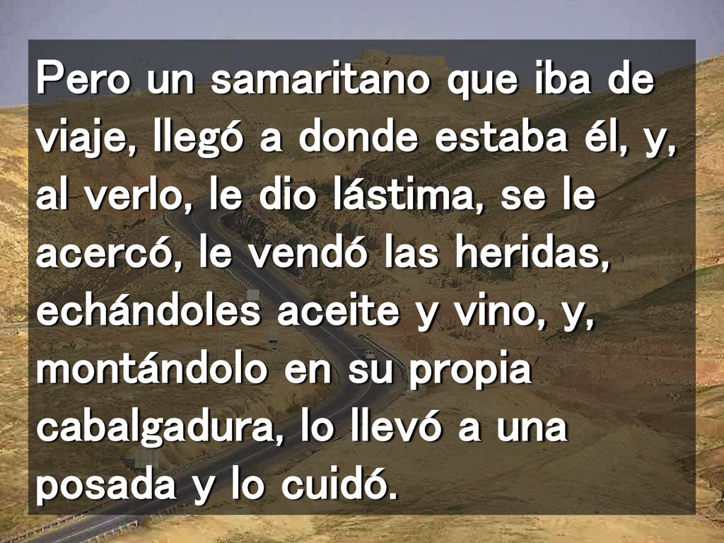 Pero un samaritano que iba de viaje, llegó a donde estaba él, y, al verlo, le dio lástima, se le acercó, le vendó las heridas, echándoles aceite y vino, y, montándolo en su propia cabalgadura, lo llevó a una posada y lo cuidó.
