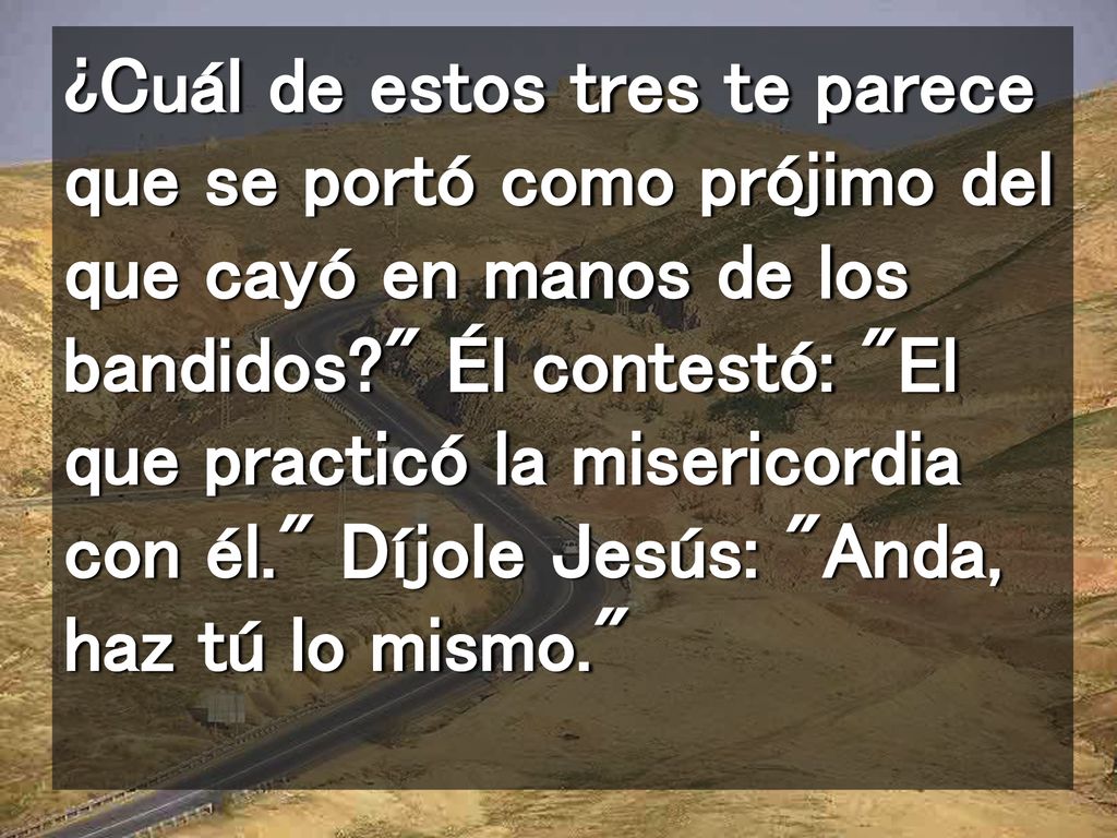 ¿Cuál de estos tres te parece que se portó como prójimo del que cayó en manos de los bandidos Él contestó: El que practicó la misericordia con él. Díjole Jesús: Anda, haz tú lo mismo.