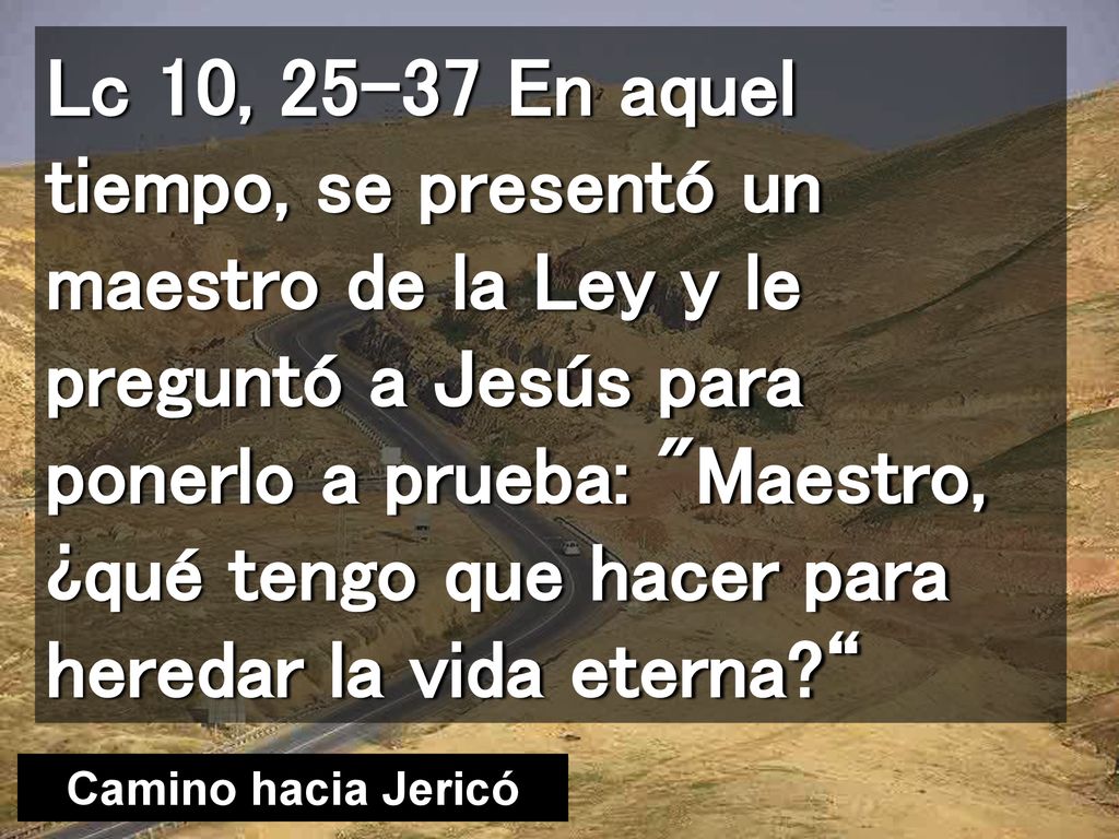Lc 10, En aquel tiempo, se presentó un maestro de la Ley y le preguntó a Jesús para ponerlo a prueba: Maestro, ¿qué tengo que hacer para heredar la vida eterna