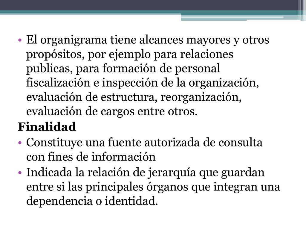 El organigrama tiene alcances mayores y otros propósitos, por ejemplo para relaciones publicas, para formación de personal fiscalización e inspección de la organización, evaluación de estructura, reorganización, evaluación de cargos entre otros.