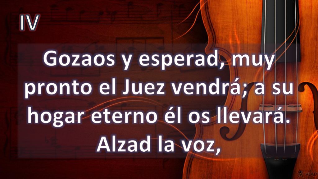 IV Gozaos y esperad, muy pronto el Juez vendrá; a su hogar eterno él os llevará. Alzad la voz,