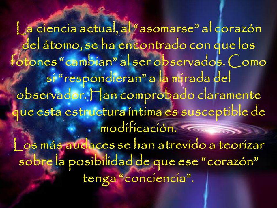La ciencia actual, al asomarse al corazón del átomo, se ha encontrado con que los fotones cambian al ser observados. Como si respondieran a la mirada del observador. Han comprobado claramente que esta estructura íntima es susceptible de modificación. Los más audaces se han atrevido a teorizar sobre la posibilidad de que ese corazón tenga conciencia .