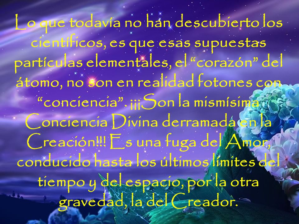 Lo que todavía no han descubierto los científicos, es que esas supuestas partículas elementales, el corazón del átomo, no son en realidad fotones con conciencia . ¡¡¡Son la mismísima Conciencia Divina derramada en la Creación!!! Es una fuga del Amor, conducido hasta los últimos límites del tiempo y del espacio, por la otra gravedad, la del Creador.