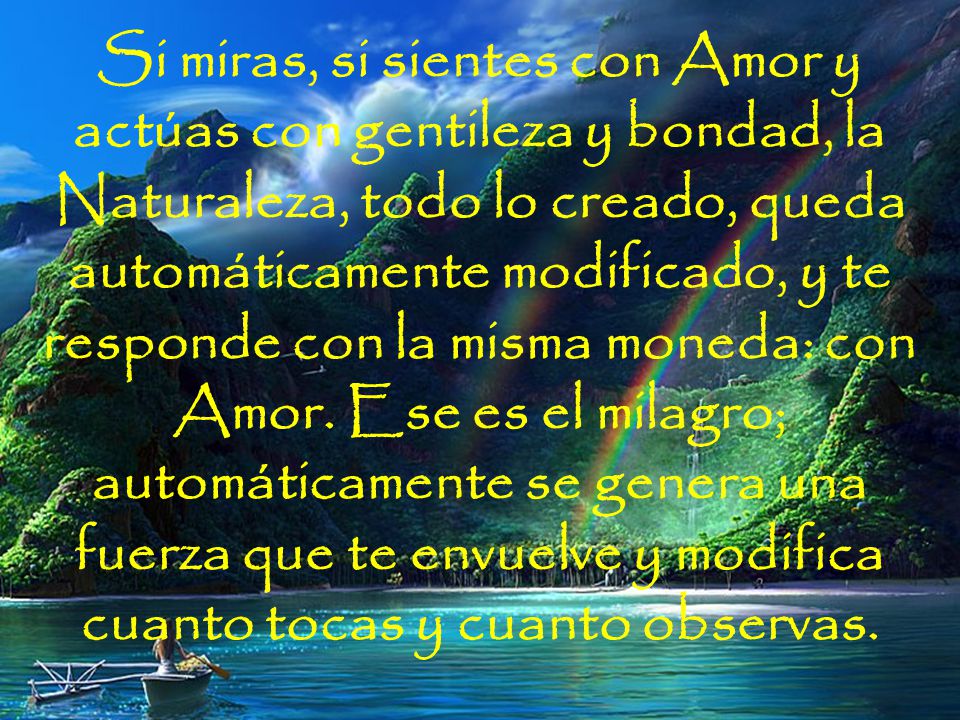Si miras, si sientes con Amor y actúas con gentileza y bondad, la Naturaleza, todo lo creado, queda automáticamente modificado, y te responde con la misma moneda: con Amor. Ese es el milagro; automáticamente se genera una fuerza que te envuelve y modifica cuanto tocas y cuanto observas.