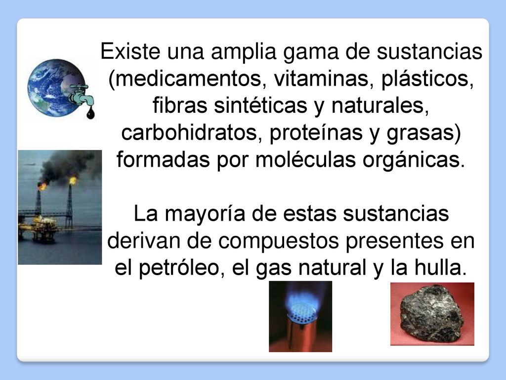 Existe una amplia gama de sustancias (medicamentos, vitaminas, plásticos, fibras sintéticas y naturales, carbohidratos, proteínas y grasas) formadas por moléculas orgánicas.