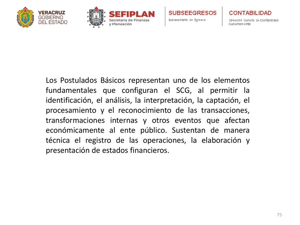 Los Postulados Básicos representan uno de los elementos fundamentales que configuran el SCG, al permitir la identificación, el análisis, la interpretación, la captación, el procesamiento y el reconocimiento de las transacciones, transformaciones internas y otros eventos que afectan económicamente al ente público.