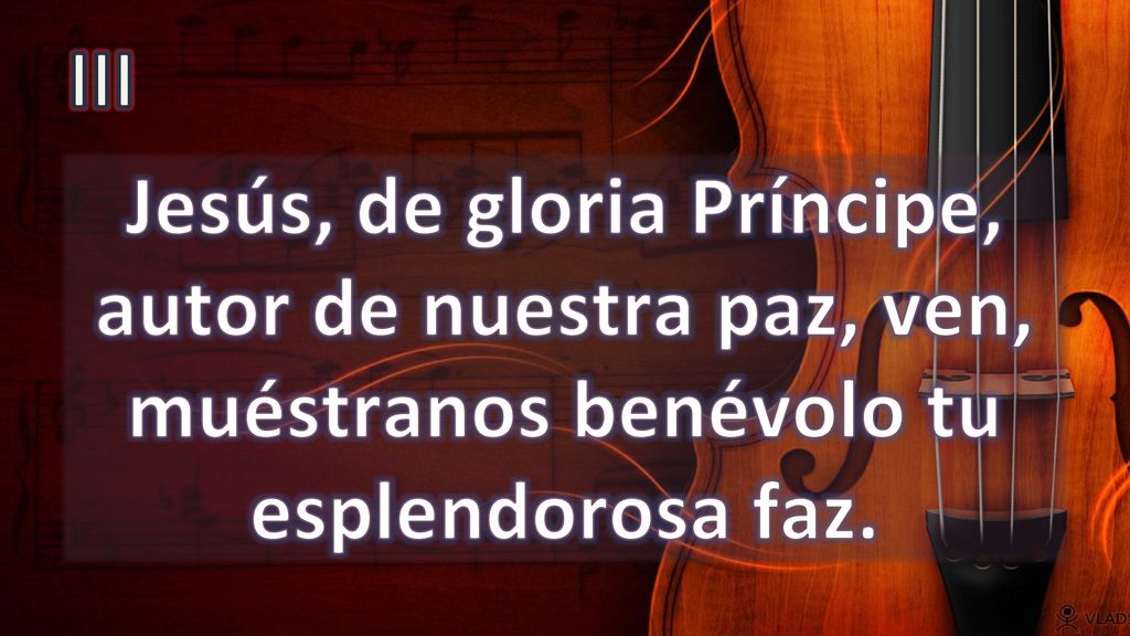 III Jesús, de gloria Príncipe, autor de nuestra paz, ven, muéstranos benévolo tu esplendorosa faz.