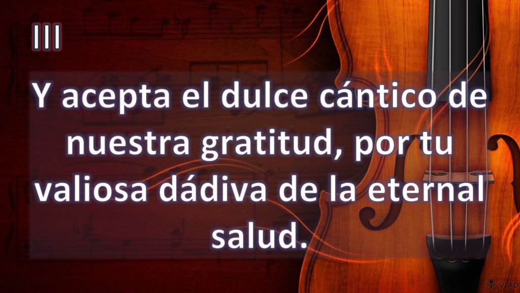 III Y acepta el dulce cántico de nuestra gratitud, por tu valiosa dádiva de la eternal salud.