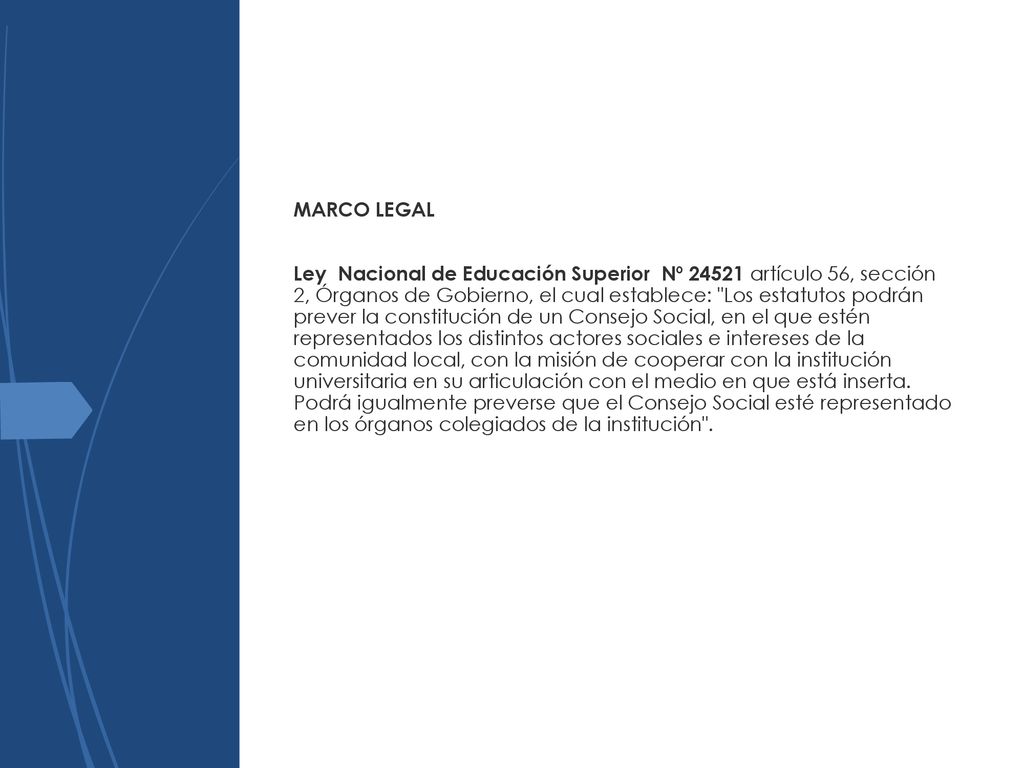 Ley Nacional de Educación Superior Nº artículo 56, sección 2, Órganos de Gobierno, el cual establece: Los estatutos podrán prever la constitución de un Consejo Social, en el que estén representados los distintos actores sociales e intereses de la comunidad local, con la misión de cooperar con la institución universitaria en su articulación con el medio en que está inserta.