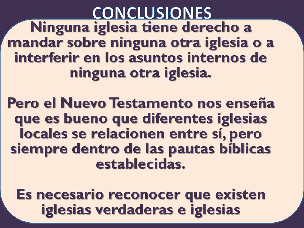 Conclusiones Ninguna iglesia tiene derecho a mandar sobre ninguna otra iglesia o a interferir en los asuntos internos de ninguna otra iglesia. Pero el Nuevo Testamento nos enseña que es bueno que diferentes iglesias locales se relacionen entre sí, pero siempre dentro de las pautas bíblicas establecidas. Es necesario reconocer que existen iglesias verdaderas e iglesias