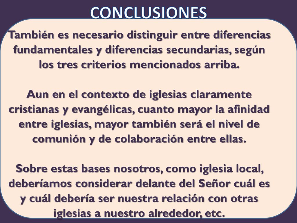Conclusiones También es necesario distinguir entre diferencias fundamentales y diferencias secundarias, según los tres criterios mencionados arriba. Aun en el contexto de iglesias claramente cristianas y evangélicas, cuanto mayor la afinidad entre iglesias, mayor también será el nivel de comunión y de colaboración entre ellas. Sobre estas bases nosotros, como iglesia local, deberíamos considerar delante del Señor cuál es y cuál debería ser nuestra relación con otras iglesias a nuestro alrededor, etc.