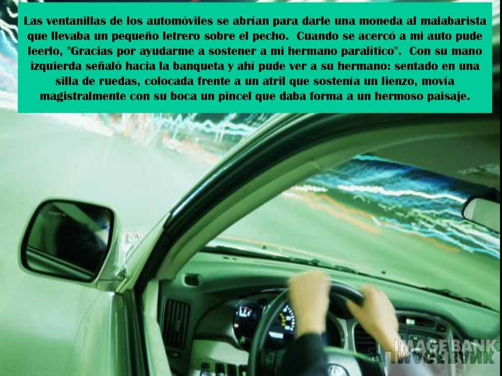 Las ventanillas de los automóviles se abrían para darle una moneda al malabarista que llevaba un pequeño letrero sobre el pecho. Cuando se acercó a mi auto pude leerlo, Gracias por ayudarme a sostener a mi hermano paralítico . Con su mano izquierda señaló hacia la banqueta y ahí pude ver a su hermano: sentado en una silla de ruedas, colocada frente a un atril que sostenía un lienzo, movía magistralmente con su boca un pincel que daba forma a un hermoso paisaje.