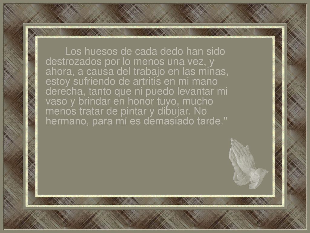 Los huesos de cada dedo han sido destrozados por lo menos una vez, y ahora, a causa del trabajo en las minas, estoy sufriendo de artritis en mi mano derecha, tanto que ni puedo levantar mi vaso y brindar en honor tuyo, mucho menos tratar de pintar y dibujar.