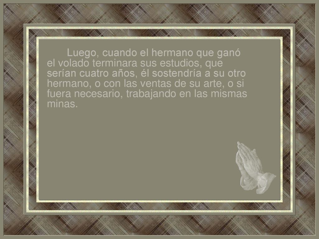 Luego, cuando el hermano que ganó el volado terminara sus estudios, que serían cuatro años, él sostendría a su otro hermano, o con las ventas de su arte, o si fuera necesario, trabajando en las mismas minas.