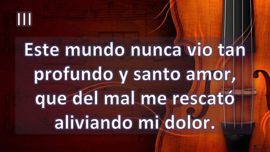 III Este mundo nunca vio tan profundo y santo amor, que del mal me rescató aliviando mi dolor.