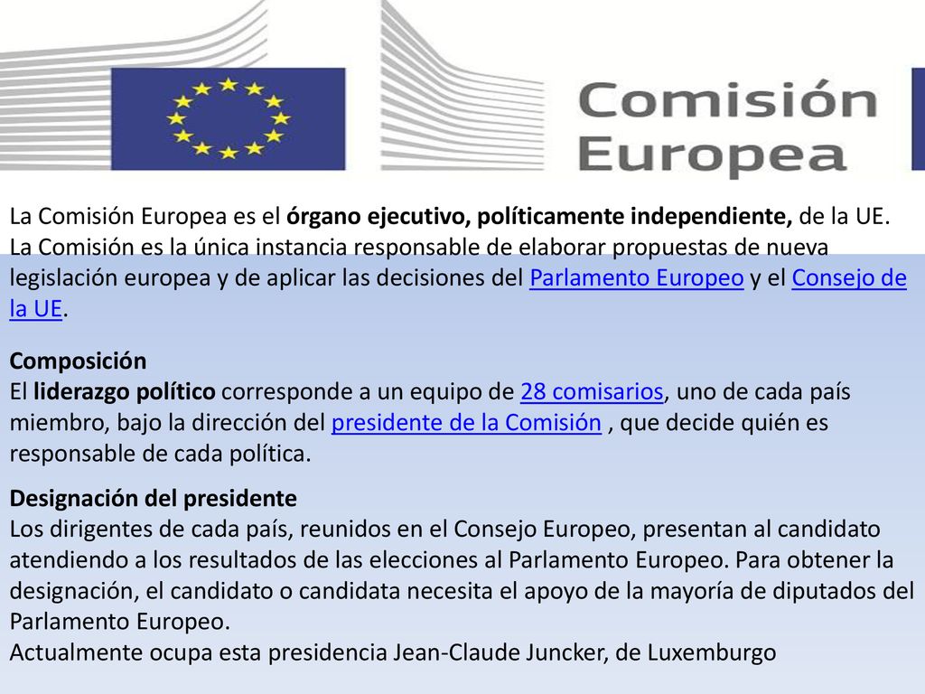 La Comisión Europea es el órgano ejecutivo, políticamente independiente, de la UE. La Comisión es la única instancia responsable de elaborar propuestas de nueva legislación europea y de aplicar las decisiones del Parlamento Europeo y el Consejo de la UE.