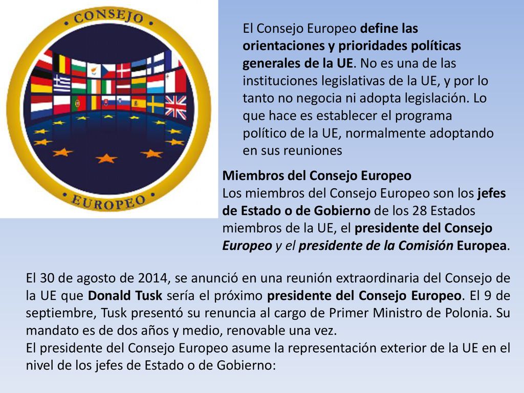 El Consejo Europeo define las orientaciones y prioridades políticas generales de la UE. No es una de las instituciones legislativas de la UE, y por lo tanto no negocia ni adopta legislación. Lo que hace es establecer el programa político de la UE, normalmente adoptando en sus reuniones