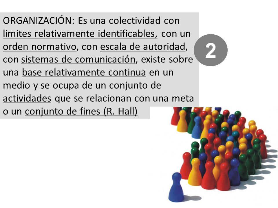 ORGANIZACIÓN: Es una colectividad con limites relativamente identificables, con un orden normativo, con escala de autoridad, con sistemas de comunicación, existe sobre una base relativamente continua en un medio y se ocupa de un conjunto de actividades que se relacionan con una meta o un conjunto de fines (R. Hall)