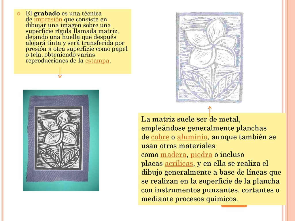 El grabado es una técnica de impresión que consiste en dibujar una imagen sobre una superficie rígida llamada matriz, dejando una huella que después alojará tinta y será transferida por presión a otra superficie como papel o tela, obteniendo varias reproducciones de la estampa.