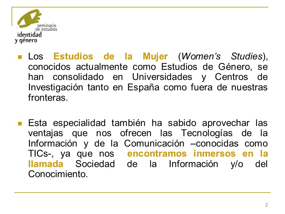 Los Estudios de la Mujer (Women’s Studies), conocidos actualmente como Estudios de Género, se han consolidado en Universidades y Centros de Investigación tanto en España como fuera de nuestras fronteras.
