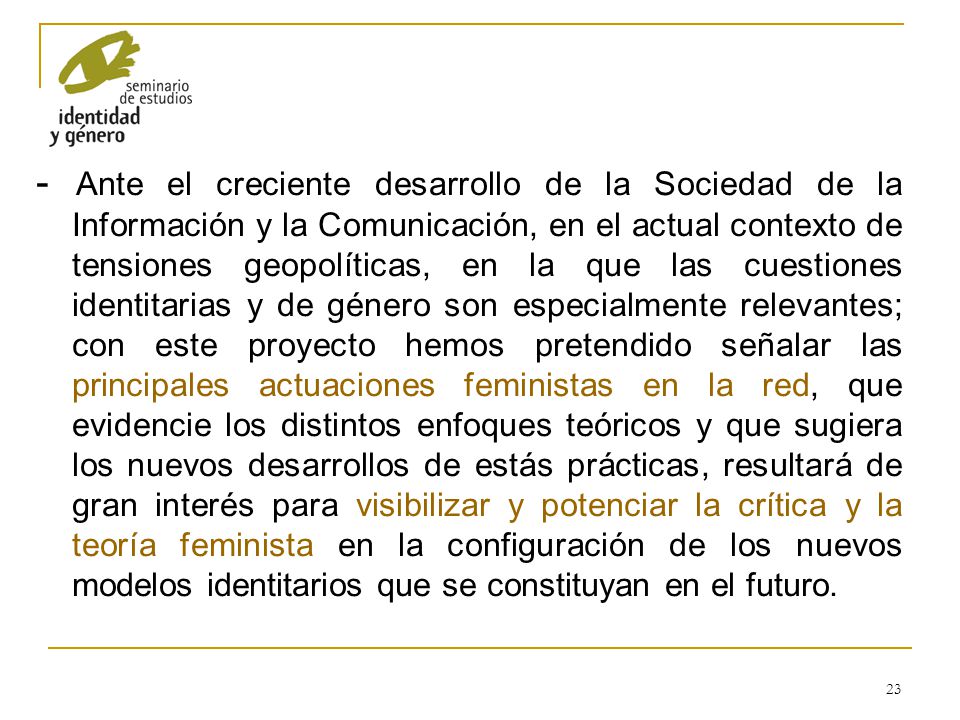 - Ante el creciente desarrollo de la Sociedad de la Información y la Comunicación, en el actual contexto de tensiones geopolíticas, en la que las cuestiones identitarias y de género son especialmente relevantes; con este proyecto hemos pretendido señalar las principales actuaciones feministas en la red, que evidencie los distintos enfoques teóricos y que sugiera los nuevos desarrollos de estás prácticas, resultará de gran interés para visibilizar y potenciar la crítica y la teoría feminista en la configuración de los nuevos modelos identitarios que se constituyan en el futuro.