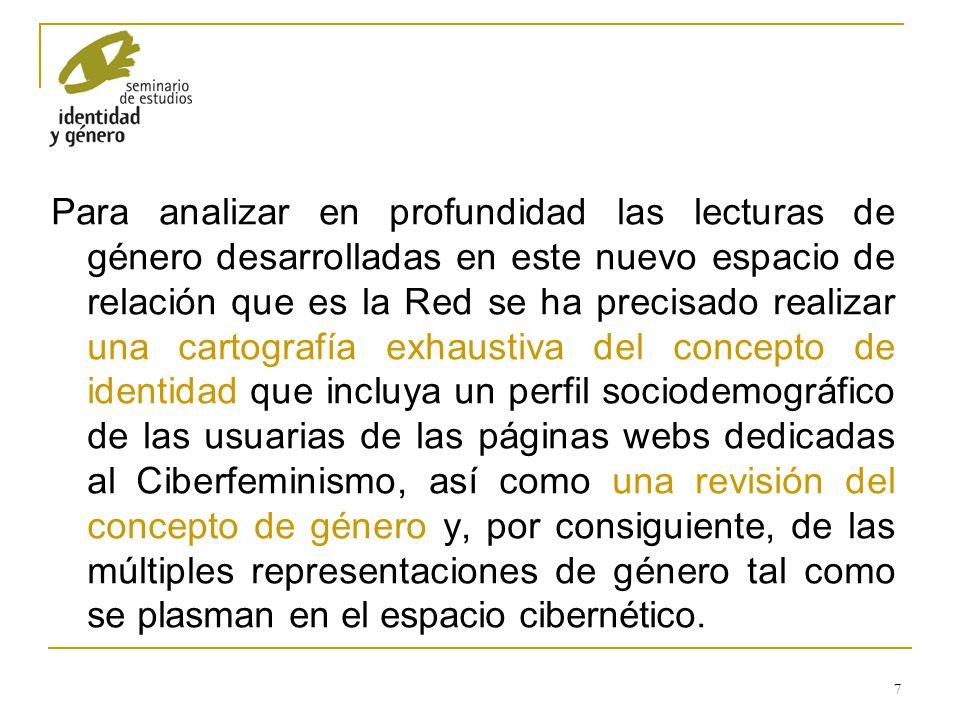 Para analizar en profundidad las lecturas de género desarrolladas en este nuevo espacio de relación que es la Red se ha precisado realizar una cartografía exhaustiva del concepto de identidad que incluya un perfil sociodemográfico de las usuarias de las páginas webs dedicadas al Ciberfeminismo, así como una revisión del concepto de género y, por consiguiente, de las múltiples representaciones de género tal como se plasman en el espacio cibernético.