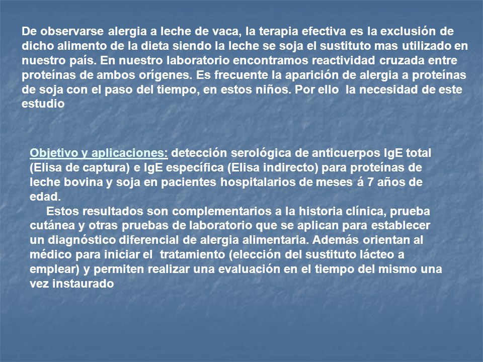 De observarse alergia a leche de vaca, la terapia efectiva es la exclusión de dicho alimento de la dieta siendo la leche se soja el sustituto mas utilizado en nuestro país. En nuestro laboratorio encontramos reactividad cruzada entre proteínas de ambos orígenes. Es frecuente la aparición de alergia a proteínas de soja con el paso del tiempo, en estos niños. Por ello la necesidad de este estudio