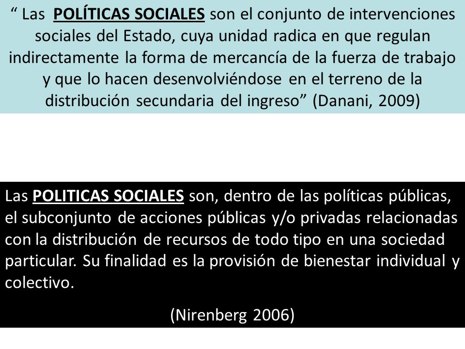 Las POLÍTICAS SOCIALES son el conjunto de intervenciones sociales del Estado, cuya unidad radica en que regulan indirectamente la forma de mercancía de la fuerza de trabajo y que lo hacen desenvolviéndose en el terreno de la distribución secundaria del ingreso (Danani, 2009)