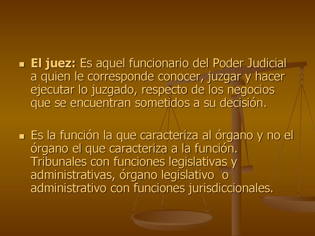 El juez: Es aquel funcionario del Poder Judicial a quien le corresponde conocer, juzgar y hacer ejecutar lo juzgado, respecto de los negocios que se encuentran sometidos a su decisión.