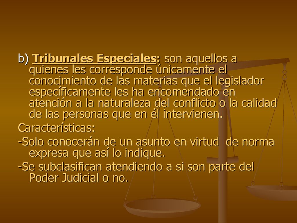 b) Tribunales Especiales: son aquellos a quienes les corresponde únicamente el conocimiento de las materias que el legislador específicamente les ha encomendado en atención a la naturaleza del conflicto o la calidad de las personas que en él intervienen.