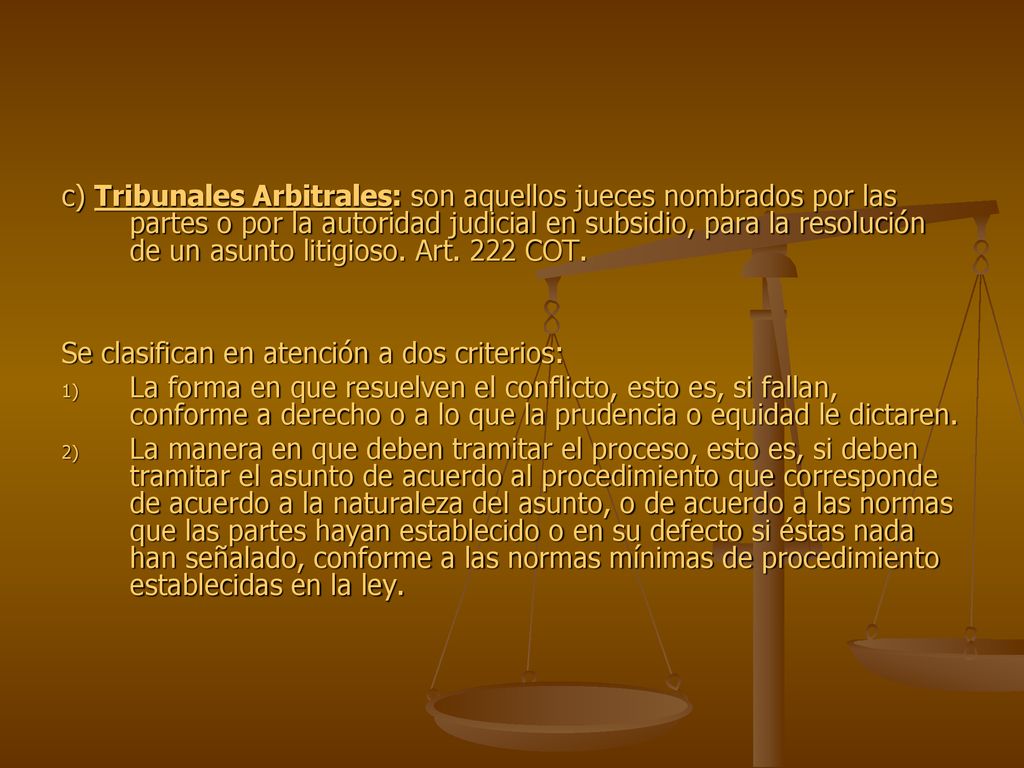 c) Tribunales Arbitrales: son aquellos jueces nombrados por las partes o por la autoridad judicial en subsidio, para la resolución de un asunto litigioso. Art. 222 COT.