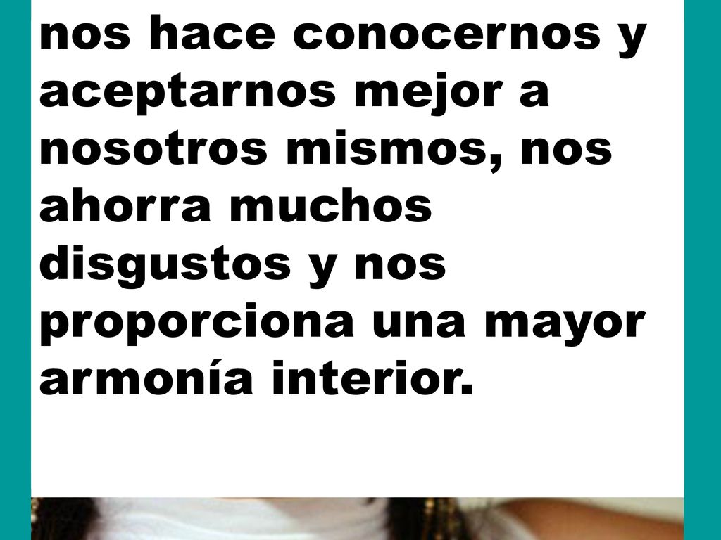 nos hace conocernos y aceptarnos mejor a nosotros mismos, nos ahorra muchos disgustos y nos proporciona una mayor armonía interior.