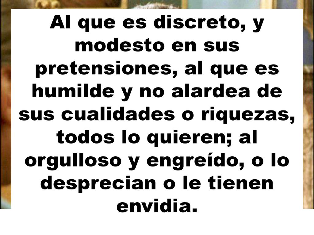 Al que es discreto, y modesto en sus pretensiones, al que es humilde y no alardea de sus cualidades o riquezas, todos lo quieren; al orgulloso y engreído, o lo desprecian o le tienen envidia.