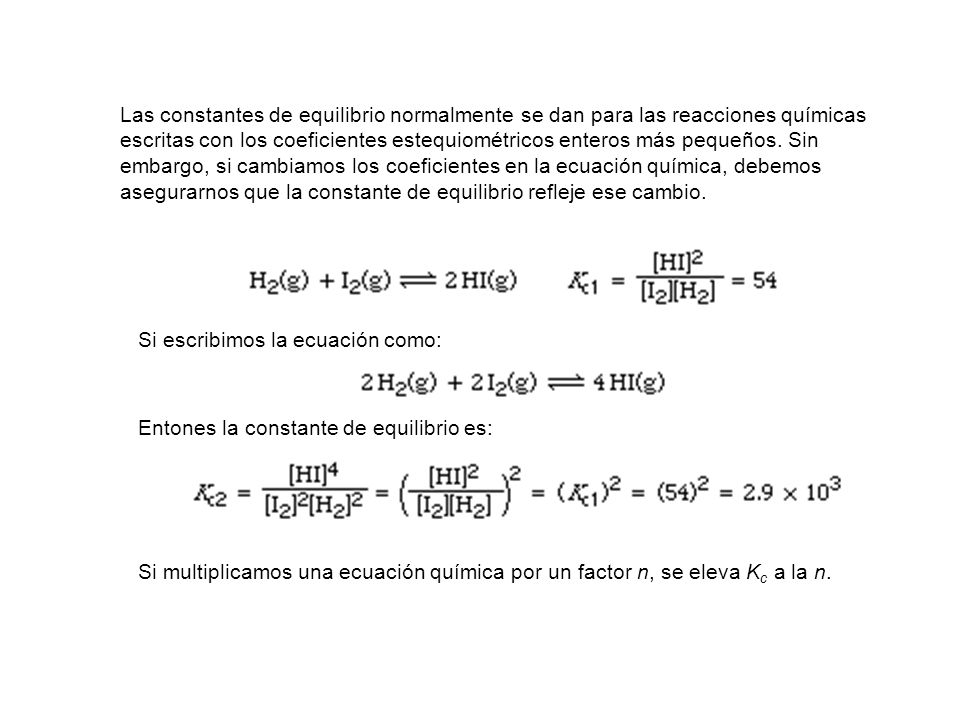 Las constantes de equilibrio normalmente se dan para las reacciones químicas escritas con los coeficientes estequiométricos enteros más pequeños. Sin embargo, si cambiamos los coeficientes en la ecuación química, debemos asegurarnos que la constante de equilibrio refleje ese cambio.