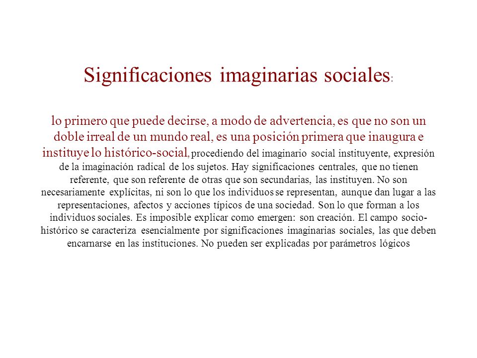 Significaciones imaginarias sociales: lo primero que puede decirse, a modo de advertencia, es que no son un doble irreal de un mundo real, es una posición primera que inaugura e instituye lo histórico-social, procediendo del imaginario social instituyente, expresión de la imaginación radical de los sujetos.