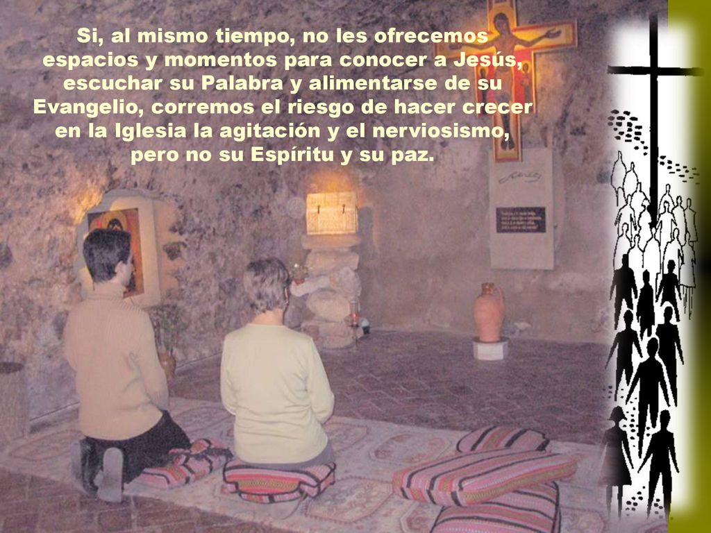 Si, al mismo tiempo, no les ofrecemos espacios y momentos para conocer a Jesús, escuchar su Palabra y alimentarse de su Evangelio, corremos el riesgo de hacer crecer en la Iglesia la agitación y el nerviosismo, pero no su Espíritu y su paz.