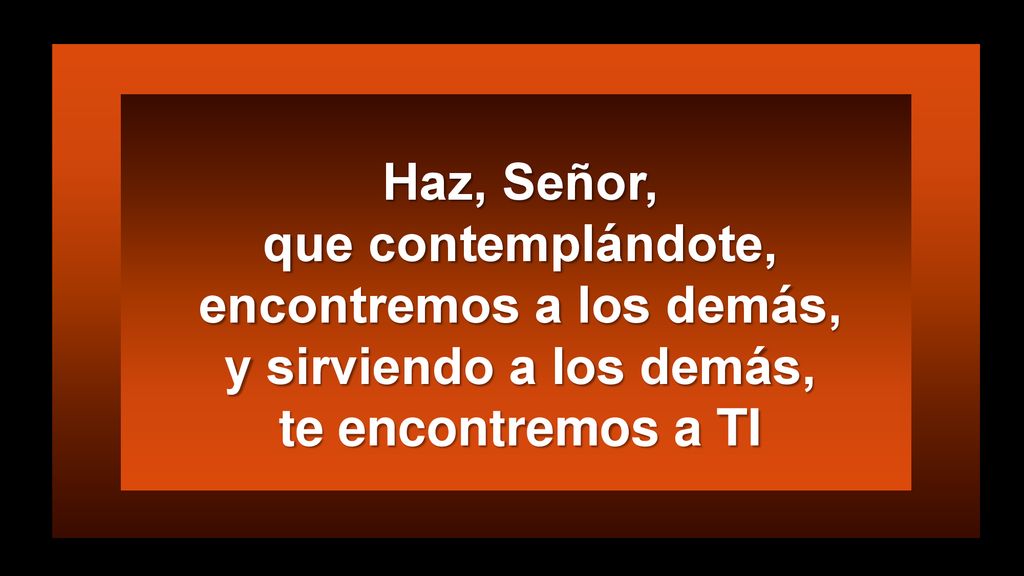 Haz, Señor, que contemplándote, encontremos a los demás, y sirviendo a los demás, te encontremos a TI