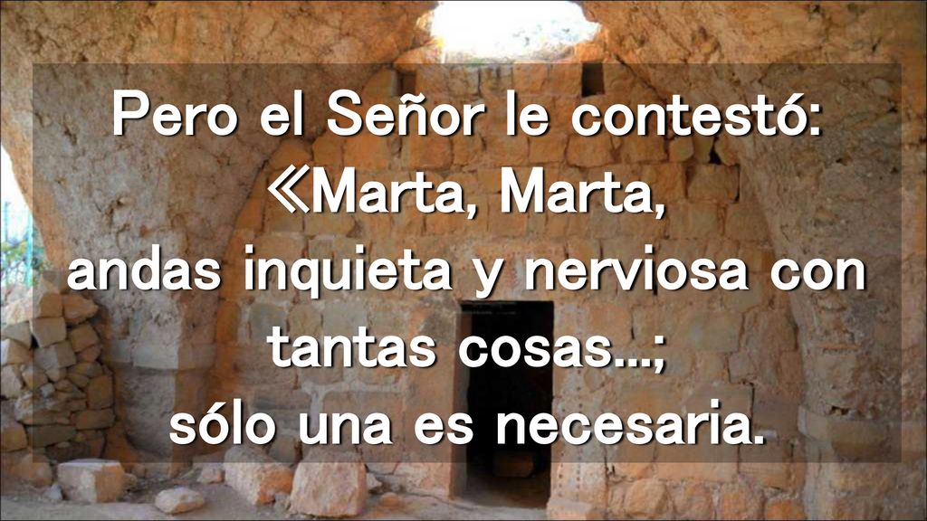 Pero el Señor le contestó: «Marta, Marta, andas inquieta y nerviosa con tantas cosas...; sólo una es necesaria.
