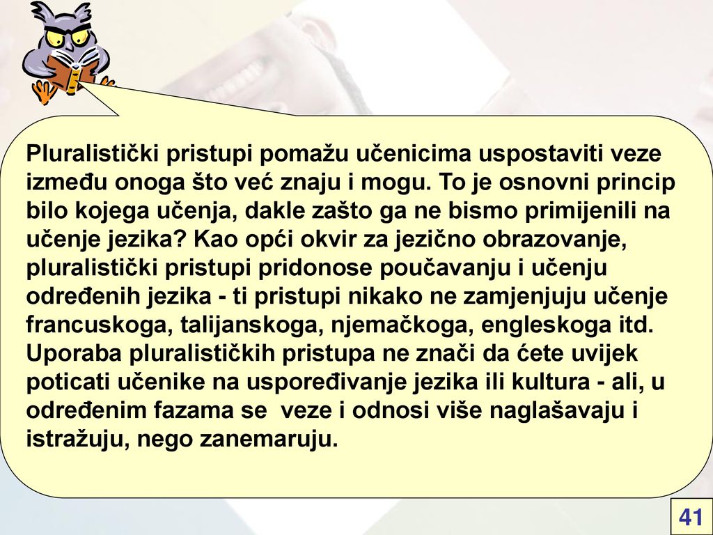 Pluralistički pristupi pomažu učenicima uspostaviti veze između onoga što već znaju i mogu. To je osnovni princip bilo kojega učenja, dakle zašto ga ne bismo primijenili na učenje jezika Kao opći okvir za jezično obrazovanje, pluralistički pristupi pridonose poučavanju i učenju određenih jezika - ti pristupi nikako ne zamjenjuju učenje francuskoga, talijanskoga, njemačkoga, engleskoga itd. Uporaba pluralističkih pristupa ne znači da ćete uvijek poticati učenike na uspoređivanje jezika ili kultura - ali, u određenim fazama se veze i odnosi više naglašavaju i istražuju, nego zanemaruju.