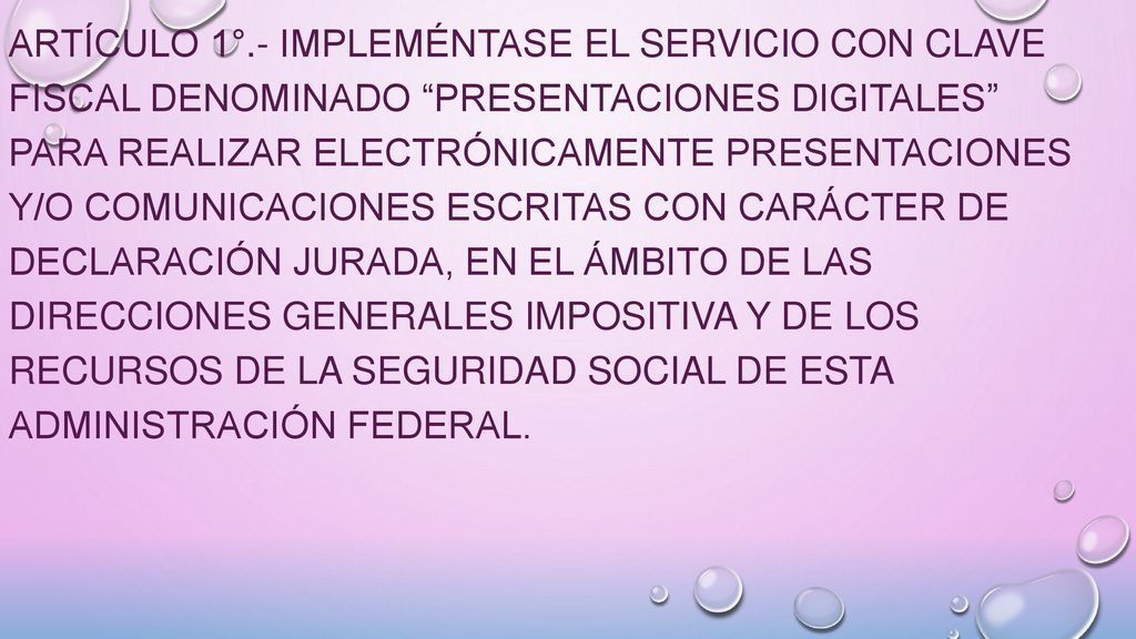 ARTÍCULO 1°.- Impleméntase el servicio con Clave Fiscal denominado Presentaciones Digitales para realizar electrónicamente presentaciones y/o comunicaciones escritas con carácter de declaración jurada, en el ámbito de las Direcciones Generales Impositiva y de los Recursos de la Seguridad Social de esta Administración Federal.