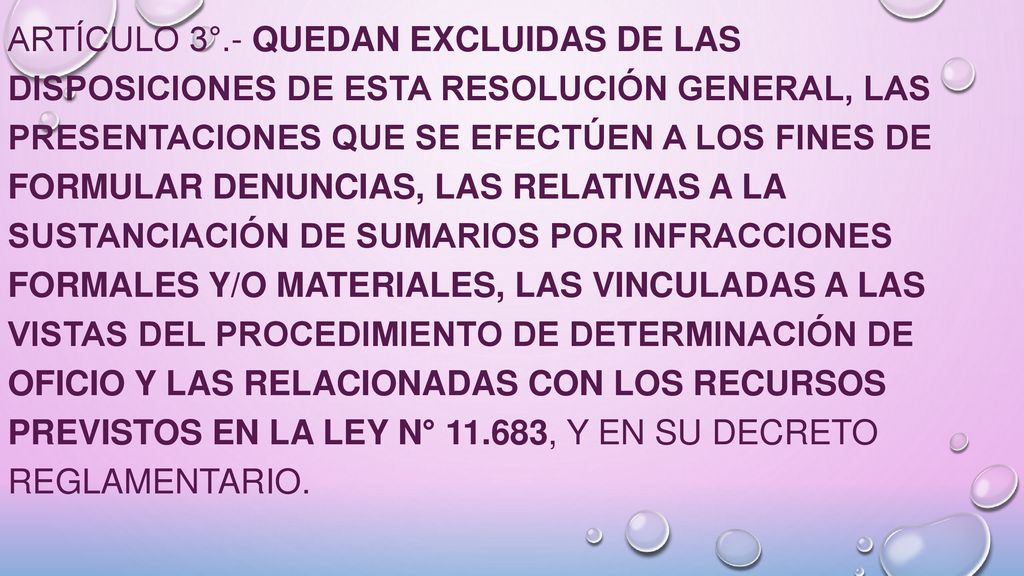 ARTÍCULO 3°.- Quedan excluidas de las disposiciones de esta resolución general, las presentaciones que se efectúen a los fines de formular denuncias, las relativas a la sustanciación de sumarios por infracciones formales y/o materiales, las vinculadas a las vistas del procedimiento de determinación de oficio y las relacionadas con los recursos previstos en la Ley N° , y en su Decreto Reglamentario.