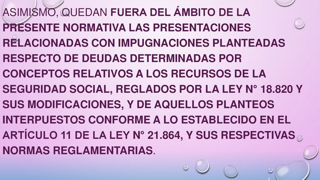 Asimismo, quedan fuera del ámbito de la presente normativa las presentaciones relacionadas con impugnaciones planteadas respecto de deudas determinadas por conceptos relativos a los recursos de la seguridad social, reglados por la Ley N° y sus modificaciones, y de aquellos planteos interpuestos conforme a lo establecido en el Artículo 11 de la Ley N° , y sus respectivas normas reglamentarias.