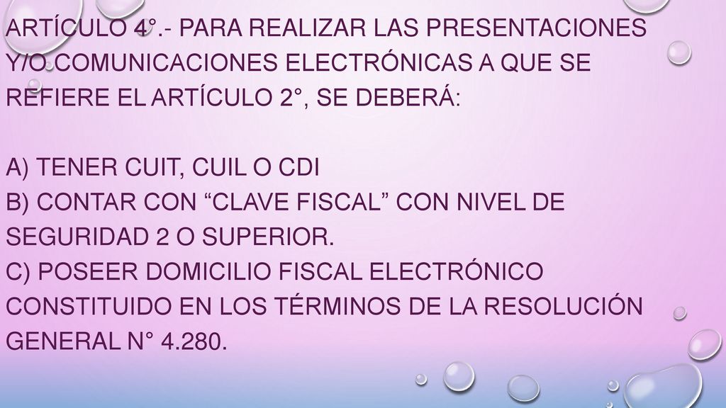 ARTÍCULO 4°.- Para realizar las presentaciones y/o comunicaciones electrónicas a que se refiere el Artículo 2°, se deberá: a) Tener Cuit, cuil o cdi b) Contar con Clave Fiscal con Nivel de Seguridad 2 o superior.
