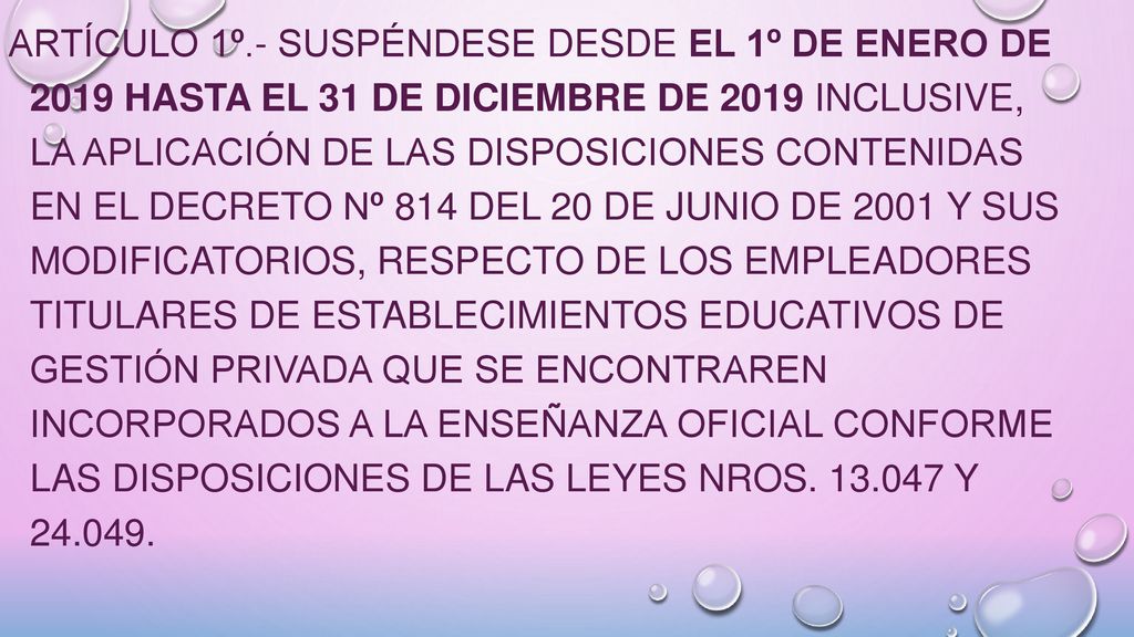 ARTÍCULO 1º.- Suspéndese desde el 1º de enero de 2019 hasta el 31 de diciembre de 2019 inclusive, la aplicación de las disposiciones contenidas en el Decreto Nº 814 del 20 de junio de 2001 y sus modificatorios, respecto de los empleadores titulares de establecimientos educativos de gestión privada que se encontraren incorporados a la enseñanza oficial conforme las disposiciones de las Leyes Nros.