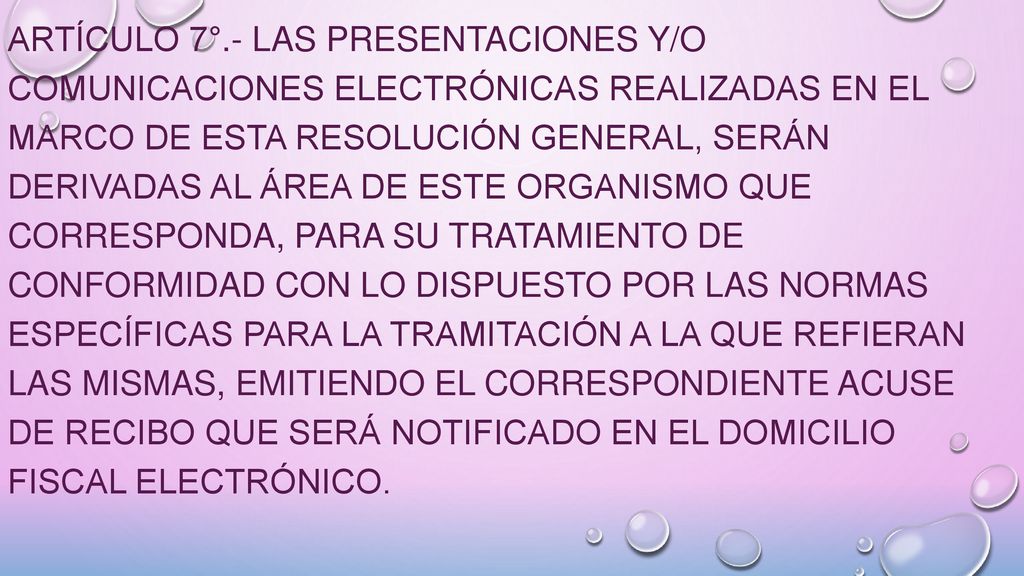 ARTÍCULO 7°.- Las presentaciones y/o comunicaciones electrónicas realizadas en el marco de esta resolución general, serán derivadas al área de este Organismo que corresponda, para su tratamiento de conformidad con lo dispuesto por las normas específicas para la tramitación a la que refieran las mismas, emitiendo el correspondiente acuse de recibo que será notificado en el Domicilio Fiscal Electrónico.