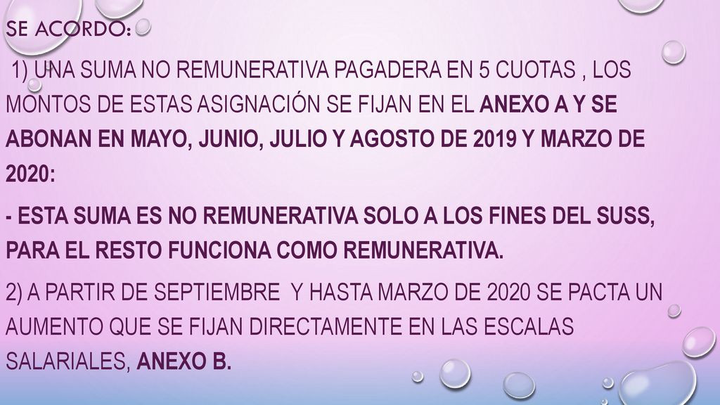 SE ACORDO: 1) una suma no remunerativa pagadera en 5 cuotas , los montos de estas asignación se fijan en el anexo a y se abonan en mayo, junio, julio y agosto de 2019 y marzo de 2020: - Esta suma es no remunerativa solo a los fines del suss, para el resto funciona como remunerativa.