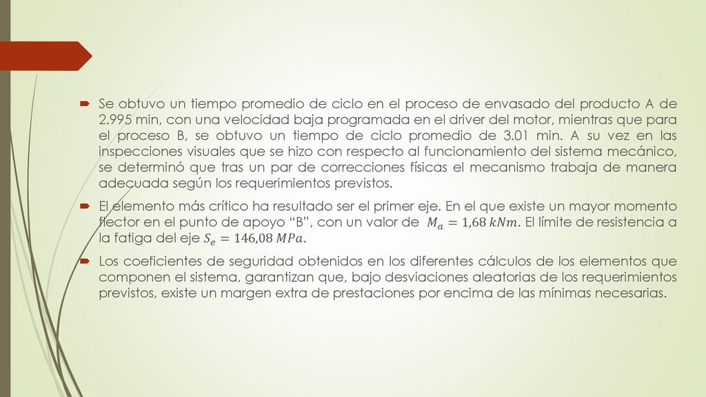 Se obtuvo un tiempo promedio de ciclo en el proceso de envasado del producto A de min, con una velocidad baja programada en el driver del motor, mientras que para el proceso B, se obtuvo un tiempo de ciclo promedio de 3.01 min. A su vez en las inspecciones visuales que se hizo con respecto al funcionamiento del sistema mecánico, se determinó que tras un par de correcciones físicas el mecanismo trabaja de manera adecuada según los requerimientos previstos.